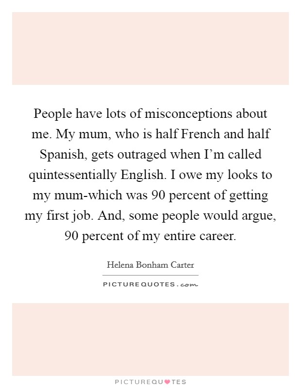 People have lots of misconceptions about me. My mum, who is half French and half Spanish, gets outraged when I'm called quintessentially English. I owe my looks to my mum-which was 90 percent of getting my first job. And, some people would argue, 90 percent of my entire career Picture Quote #1