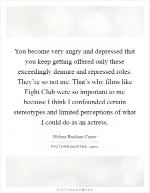 You become very angry and depressed that you keep getting offered only these exceedingly demure and repressed roles. They’re so not me. That’s why films like Fight Club were so important to me because I think I confounded certain stereotypes and limited perceptions of what I could do as an actress Picture Quote #1