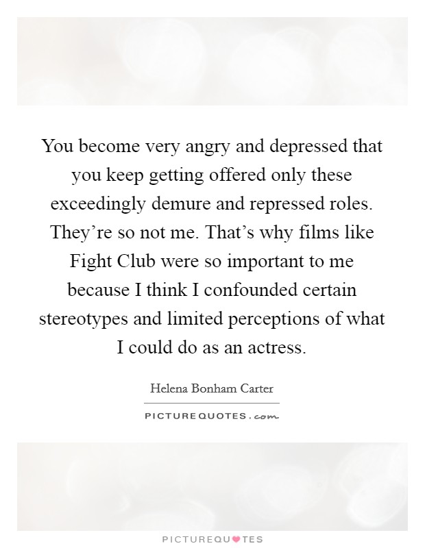 You become very angry and depressed that you keep getting offered only these exceedingly demure and repressed roles. They're so not me. That's why films like Fight Club were so important to me because I think I confounded certain stereotypes and limited perceptions of what I could do as an actress Picture Quote #1