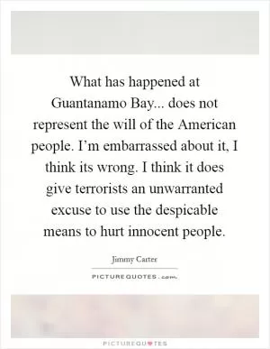 What has happened at Guantanamo Bay... does not represent the will of the American people. I’m embarrassed about it, I think its wrong. I think it does give terrorists an unwarranted excuse to use the despicable means to hurt innocent people Picture Quote #1