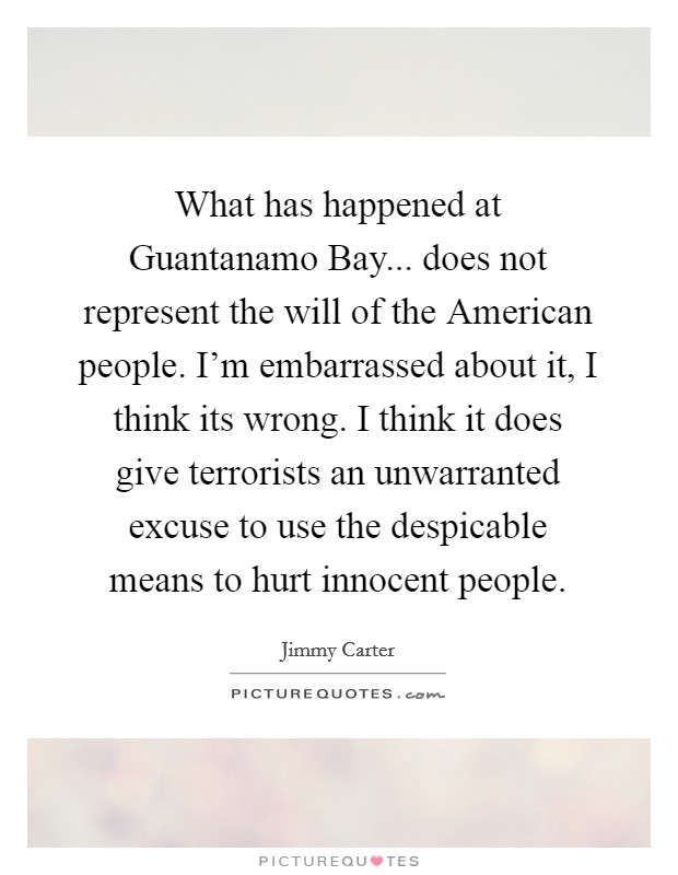 What has happened at Guantanamo Bay... does not represent the will of the American people. I'm embarrassed about it, I think its wrong. I think it does give terrorists an unwarranted excuse to use the despicable means to hurt innocent people Picture Quote #1