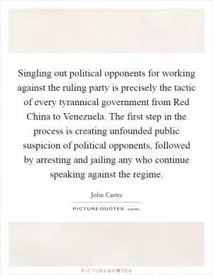 Singling out political opponents for working against the ruling party is precisely the tactic of every tyrannical government from Red China to Venezuela. The first step in the process is creating unfounded public suspicion of political opponents, followed by arresting and jailing any who continue speaking against the regime Picture Quote #1