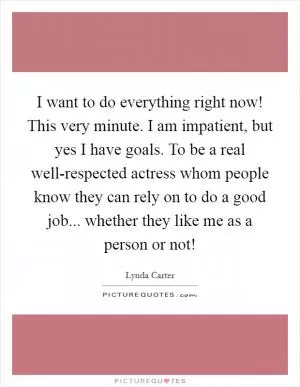 I want to do everything right now! This very minute. I am impatient, but yes I have goals. To be a real well-respected actress whom people know they can rely on to do a good job... whether they like me as a person or not! Picture Quote #1