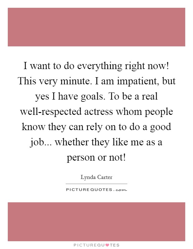 I want to do everything right now! This very minute. I am impatient, but yes I have goals. To be a real well-respected actress whom people know they can rely on to do a good job... whether they like me as a person or not! Picture Quote #1