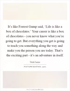 It’s like Forrest Gump said, ‘Life is like a box of chocolates.’ Your career is like a box of chocolates - you never know what you’re going to get. But everything you get is going to teach you something along the way and make you the person you are today. That’s the exciting part - it’s an adventure in itself Picture Quote #1
