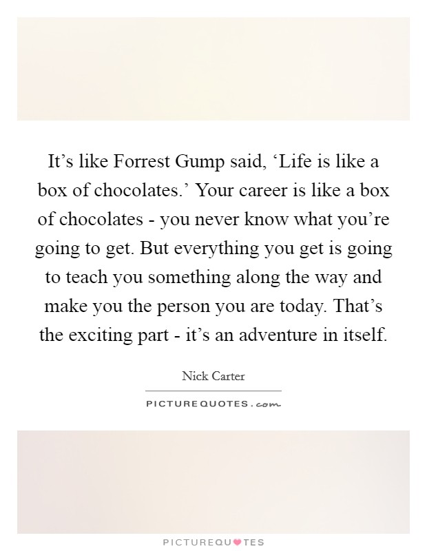 It's like Forrest Gump said, ‘Life is like a box of chocolates.' Your career is like a box of chocolates - you never know what you're going to get. But everything you get is going to teach you something along the way and make you the person you are today. That's the exciting part - it's an adventure in itself Picture Quote #1