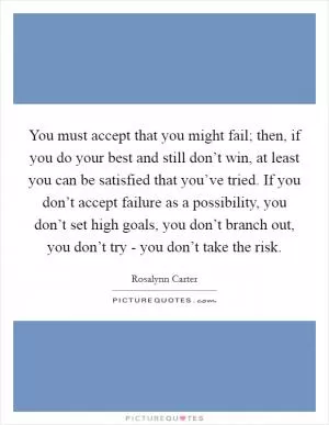 You must accept that you might fail; then, if you do your best and still don’t win, at least you can be satisfied that you’ve tried. If you don’t accept failure as a possibility, you don’t set high goals, you don’t branch out, you don’t try - you don’t take the risk Picture Quote #1