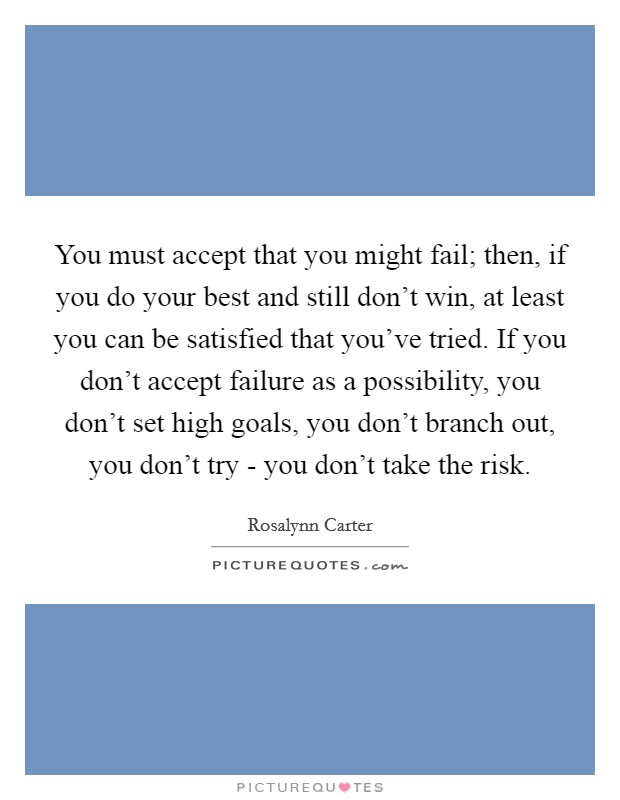 You must accept that you might fail; then, if you do your best and still don't win, at least you can be satisfied that you've tried. If you don't accept failure as a possibility, you don't set high goals, you don't branch out, you don't try - you don't take the risk Picture Quote #1