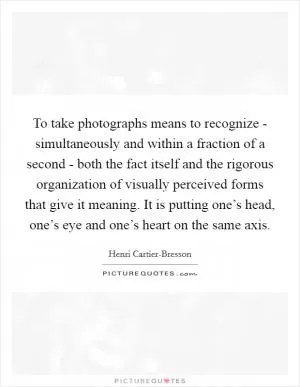 To take photographs means to recognize - simultaneously and within a fraction of a second - both the fact itself and the rigorous organization of visually perceived forms that give it meaning. It is putting one’s head, one’s eye and one’s heart on the same axis Picture Quote #1