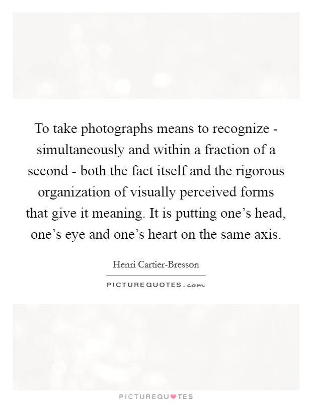 To take photographs means to recognize - simultaneously and within a fraction of a second - both the fact itself and the rigorous organization of visually perceived forms that give it meaning. It is putting one's head, one's eye and one's heart on the same axis Picture Quote #1