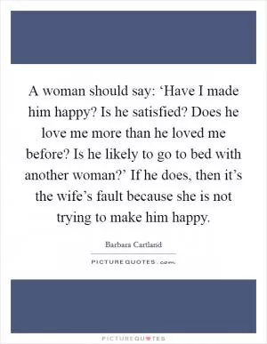 A woman should say: ‘Have I made him happy? Is he satisfied? Does he love me more than he loved me before? Is he likely to go to bed with another woman?’ If he does, then it’s the wife’s fault because she is not trying to make him happy Picture Quote #1