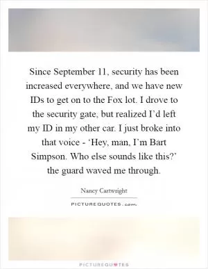 Since September 11, security has been increased everywhere, and we have new IDs to get on to the Fox lot. I drove to the security gate, but realized I’d left my ID in my other car. I just broke into that voice - ‘Hey, man, I’m Bart Simpson. Who else sounds like this?’ the guard waved me through Picture Quote #1
