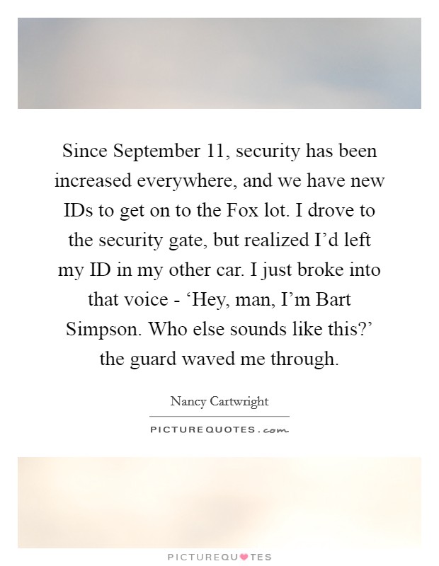 Since September 11, security has been increased everywhere, and we have new IDs to get on to the Fox lot. I drove to the security gate, but realized I'd left my ID in my other car. I just broke into that voice - ‘Hey, man, I'm Bart Simpson. Who else sounds like this?' the guard waved me through Picture Quote #1