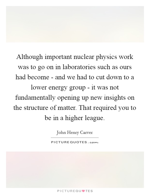Although important nuclear physics work was to go on in laboratories such as ours had become - and we had to cut down to a lower energy group - it was not fundamentally opening up new insights on the structure of matter. That required you to be in a higher league Picture Quote #1