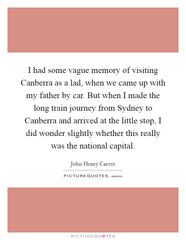 I had some vague memory of visiting Canberra as a lad, when we came up with my father by car. But when I made the long train journey from Sydney to Canberra and arrived at the little stop, I did wonder slightly whether this really was the national capital Picture Quote #1