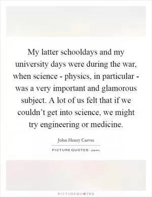 My latter schooldays and my university days were during the war, when science - physics, in particular - was a very important and glamorous subject. A lot of us felt that if we couldn’t get into science, we might try engineering or medicine Picture Quote #1