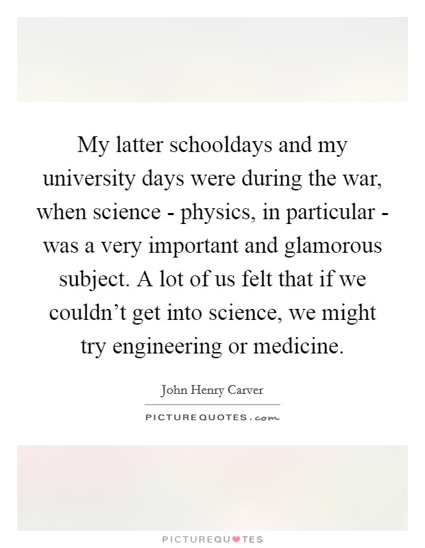 My latter schooldays and my university days were during the war, when science - physics, in particular - was a very important and glamorous subject. A lot of us felt that if we couldn't get into science, we might try engineering or medicine Picture Quote #1