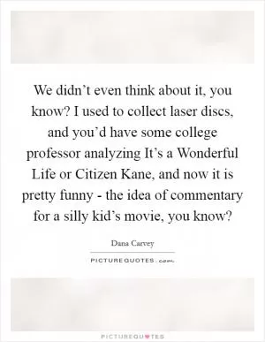 We didn’t even think about it, you know? I used to collect laser discs, and you’d have some college professor analyzing It’s a Wonderful Life or Citizen Kane, and now it is pretty funny - the idea of commentary for a silly kid’s movie, you know? Picture Quote #1