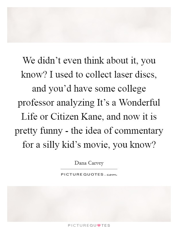 We didn't even think about it, you know? I used to collect laser discs, and you'd have some college professor analyzing It's a Wonderful Life or Citizen Kane, and now it is pretty funny - the idea of commentary for a silly kid's movie, you know? Picture Quote #1