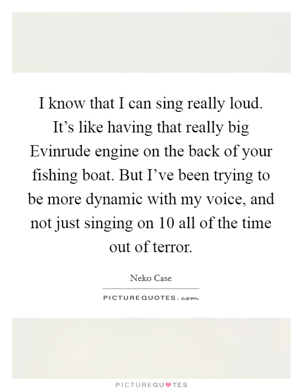 I know that I can sing really loud. It's like having that really big Evinrude engine on the back of your fishing boat. But I've been trying to be more dynamic with my voice, and not just singing on 10 all of the time out of terror Picture Quote #1