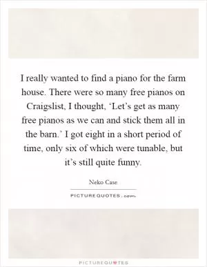 I really wanted to find a piano for the farm house. There were so many free pianos on Craigslist, I thought, ‘Let’s get as many free pianos as we can and stick them all in the barn.’ I got eight in a short period of time, only six of which were tunable, but it’s still quite funny Picture Quote #1
