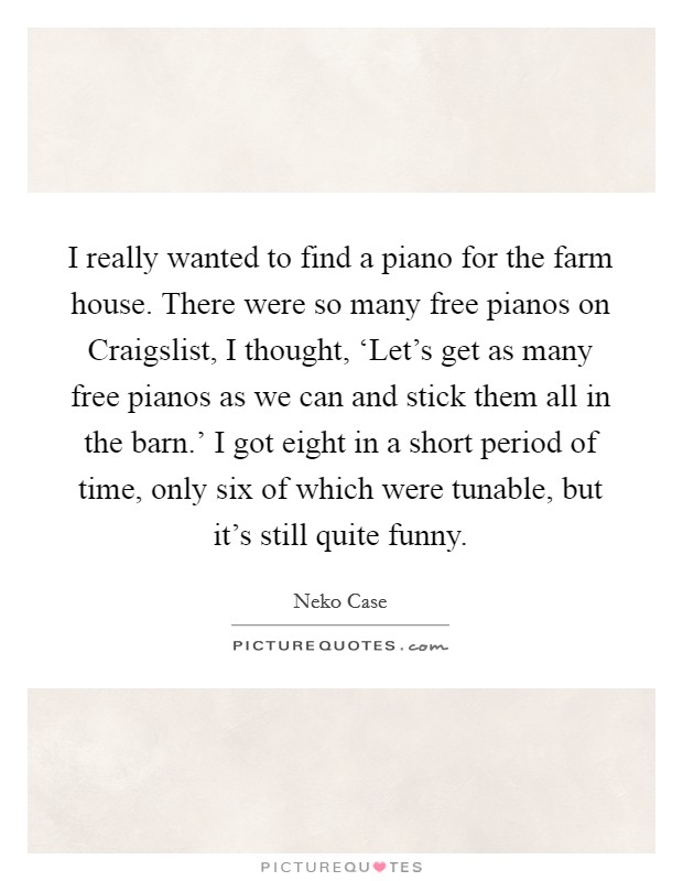 I really wanted to find a piano for the farm house. There were so many free pianos on Craigslist, I thought, ‘Let's get as many free pianos as we can and stick them all in the barn.' I got eight in a short period of time, only six of which were tunable, but it's still quite funny Picture Quote #1