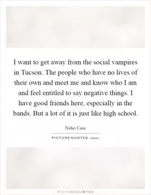 I want to get away from the social vampires in Tucson. The people who have no lives of their own and meet me and know who I am and feel entitled to say negative things. I have good friends here, especially in the bands. But a lot of it is just like high school Picture Quote #1