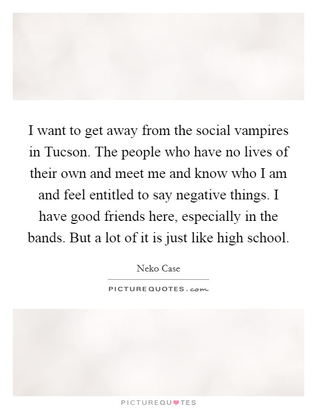 I want to get away from the social vampires in Tucson. The people who have no lives of their own and meet me and know who I am and feel entitled to say negative things. I have good friends here, especially in the bands. But a lot of it is just like high school Picture Quote #1