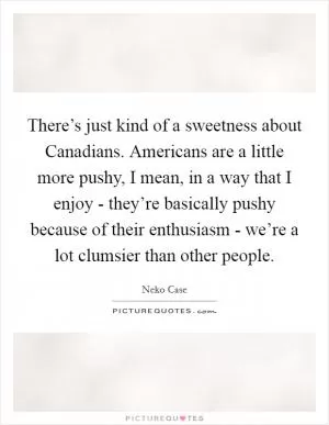 There’s just kind of a sweetness about Canadians. Americans are a little more pushy, I mean, in a way that I enjoy - they’re basically pushy because of their enthusiasm - we’re a lot clumsier than other people Picture Quote #1