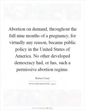 Abortion on demand, throughout the full nine months of a pregnancy, for virtually any reason, became public policy in the United States of America. No other developed democracy had, or has, such a permissive abortion regime Picture Quote #1