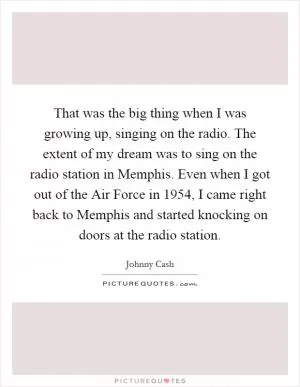 That was the big thing when I was growing up, singing on the radio. The extent of my dream was to sing on the radio station in Memphis. Even when I got out of the Air Force in 1954, I came right back to Memphis and started knocking on doors at the radio station Picture Quote #1