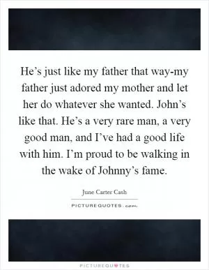 He’s just like my father that way-my father just adored my mother and let her do whatever she wanted. John’s like that. He’s a very rare man, a very good man, and I’ve had a good life with him. I’m proud to be walking in the wake of Johnny’s fame Picture Quote #1