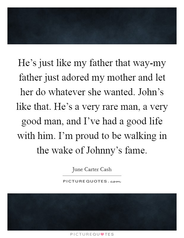 He's just like my father that way-my father just adored my mother and let her do whatever she wanted. John's like that. He's a very rare man, a very good man, and I've had a good life with him. I'm proud to be walking in the wake of Johnny's fame Picture Quote #1