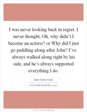 I was never looking back in regret. I never thought, Oh, why didn’t I become an actress? or Why did I just go paddling along after John? I’ve always walked along right by his side, and he’s always supported everything I do Picture Quote #1