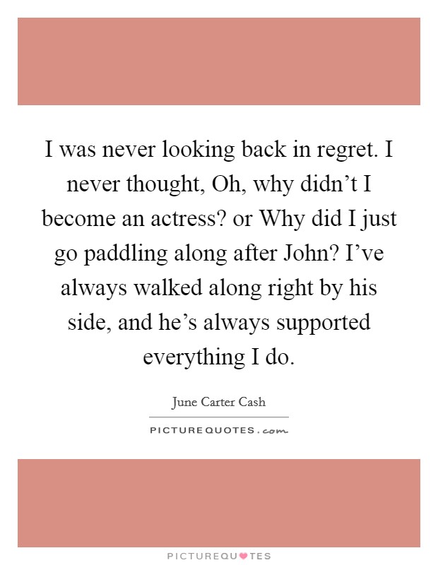 I was never looking back in regret. I never thought, Oh, why didn't I become an actress? or Why did I just go paddling along after John? I've always walked along right by his side, and he's always supported everything I do Picture Quote #1