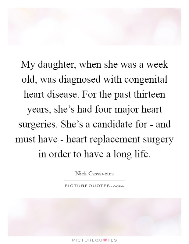 My daughter, when she was a week old, was diagnosed with congenital heart disease. For the past thirteen years, she's had four major heart surgeries. She's a candidate for - and must have - heart replacement surgery in order to have a long life Picture Quote #1