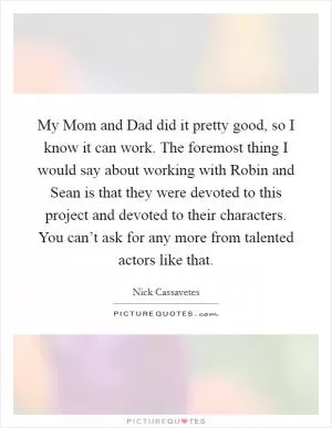 My Mom and Dad did it pretty good, so I know it can work. The foremost thing I would say about working with Robin and Sean is that they were devoted to this project and devoted to their characters. You can’t ask for any more from talented actors like that Picture Quote #1