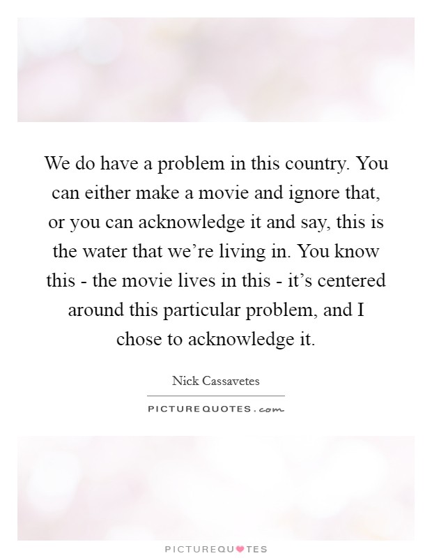 We do have a problem in this country. You can either make a movie and ignore that, or you can acknowledge it and say, this is the water that we're living in. You know this - the movie lives in this - it's centered around this particular problem, and I chose to acknowledge it Picture Quote #1