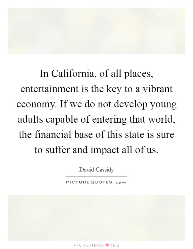 In California, of all places, entertainment is the key to a vibrant economy. If we do not develop young adults capable of entering that world, the financial base of this state is sure to suffer and impact all of us Picture Quote #1