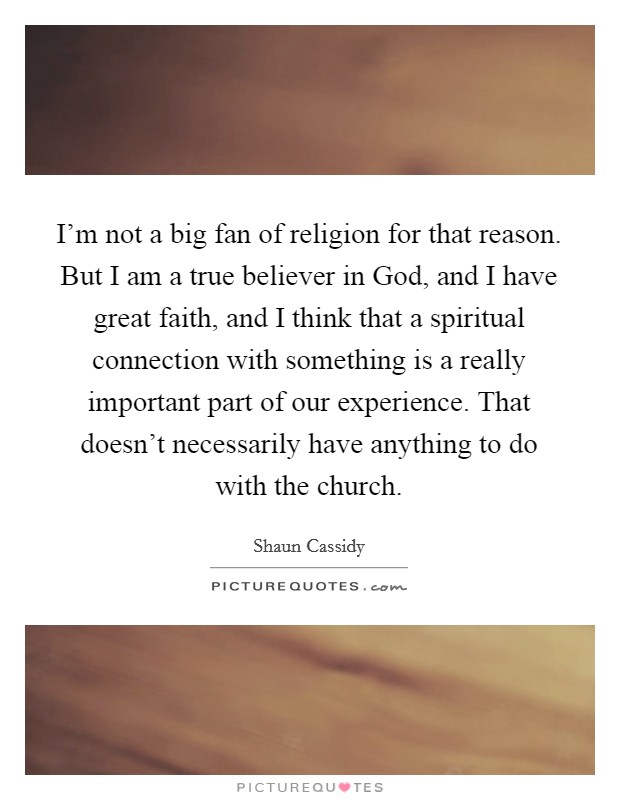 I'm not a big fan of religion for that reason. But I am a true believer in God, and I have great faith, and I think that a spiritual connection with something is a really important part of our experience. That doesn't necessarily have anything to do with the church Picture Quote #1