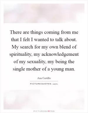 There are things coming from me that I felt I wanted to talk about. My search for my own blend of spirituality, my acknowledgement of my sexuality, my being the single mother of a young man Picture Quote #1