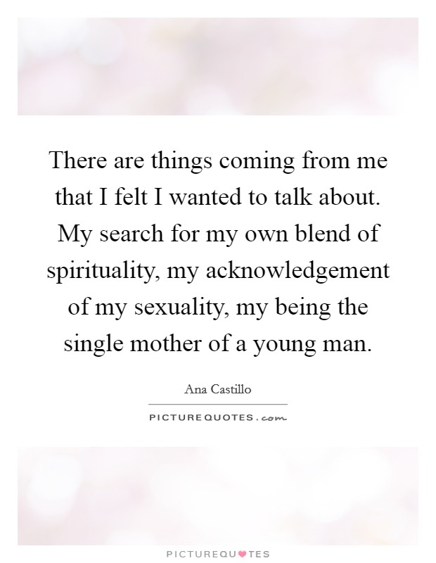 There are things coming from me that I felt I wanted to talk about. My search for my own blend of spirituality, my acknowledgement of my sexuality, my being the single mother of a young man Picture Quote #1