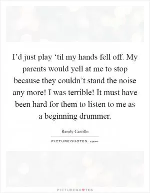 I’d just play ‘til my hands fell off. My parents would yell at me to stop because they couldn’t stand the noise any more! I was terrible! It must have been hard for them to listen to me as a beginning drummer Picture Quote #1