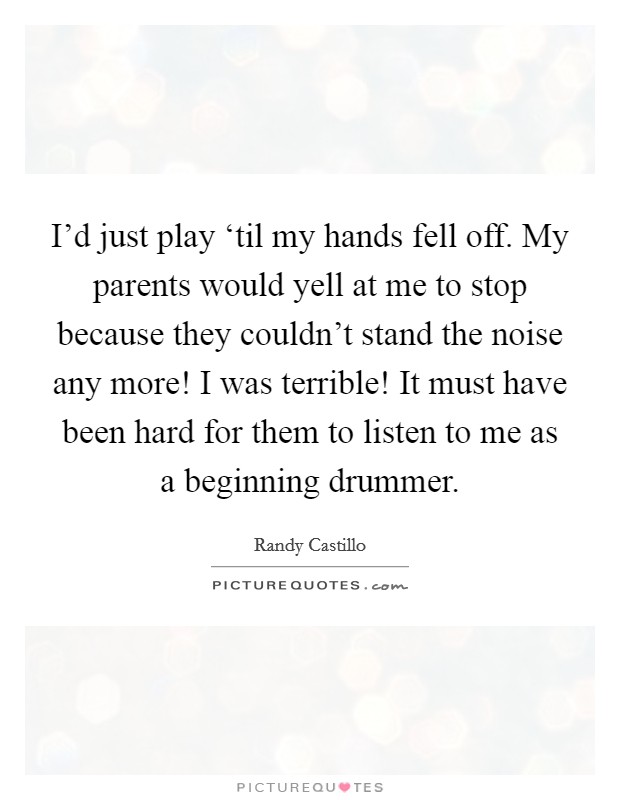 I'd just play ‘til my hands fell off. My parents would yell at me to stop because they couldn't stand the noise any more! I was terrible! It must have been hard for them to listen to me as a beginning drummer Picture Quote #1