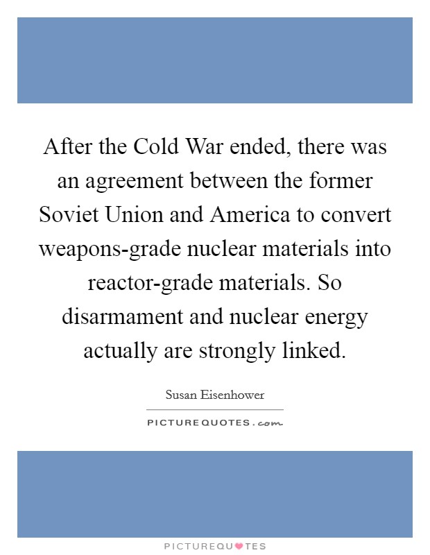 After the Cold War ended, there was an agreement between the former Soviet Union and America to convert weapons-grade nuclear materials into reactor-grade materials. So disarmament and nuclear energy actually are strongly linked Picture Quote #1