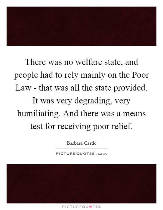 There was no welfare state, and people had to rely mainly on the Poor Law - that was all the state provided. It was very degrading, very humiliating. And there was a means test for receiving poor relief Picture Quote #1