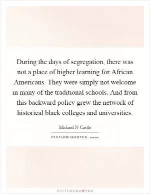 During the days of segregation, there was not a place of higher learning for African Americans. They were simply not welcome in many of the traditional schools. And from this backward policy grew the network of historical black colleges and universities Picture Quote #1