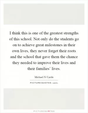 I think this is one of the greatest strengths of this school. Not only do the students go on to achieve great milestones in their own lives, they never forget their roots and the school that gave them the chance they needed to improve their lives and their families’ lives Picture Quote #1