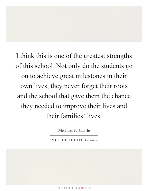 I think this is one of the greatest strengths of this school. Not only do the students go on to achieve great milestones in their own lives, they never forget their roots and the school that gave them the chance they needed to improve their lives and their families' lives Picture Quote #1