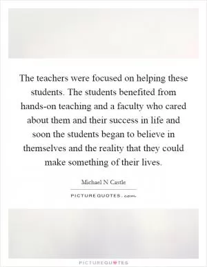 The teachers were focused on helping these students. The students benefited from hands-on teaching and a faculty who cared about them and their success in life and soon the students began to believe in themselves and the reality that they could make something of their lives Picture Quote #1